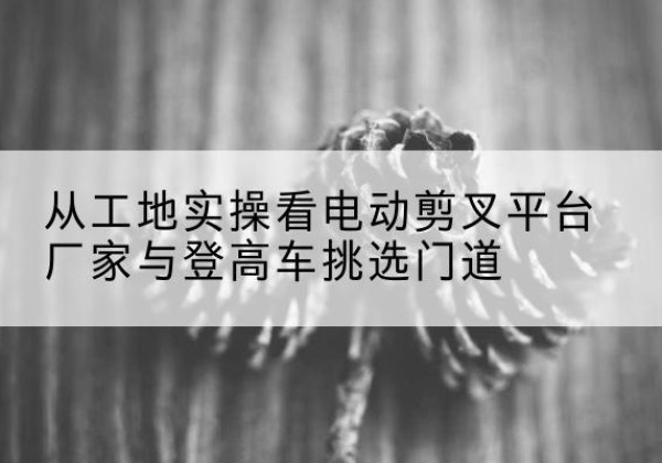 兰陵电动剪叉升降平台厂家-从工地实操看电动剪叉平台厂家与登高车挑选门道